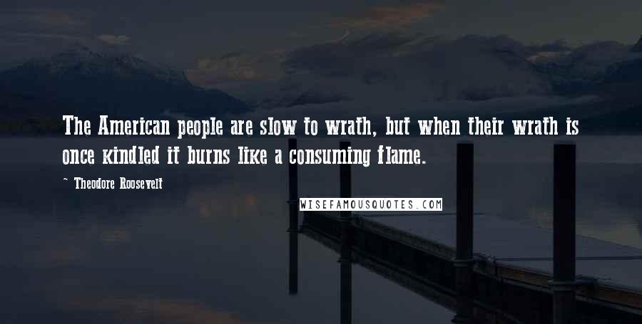 Theodore Roosevelt Quotes: The American people are slow to wrath, but when their wrath is once kindled it burns like a consuming flame.