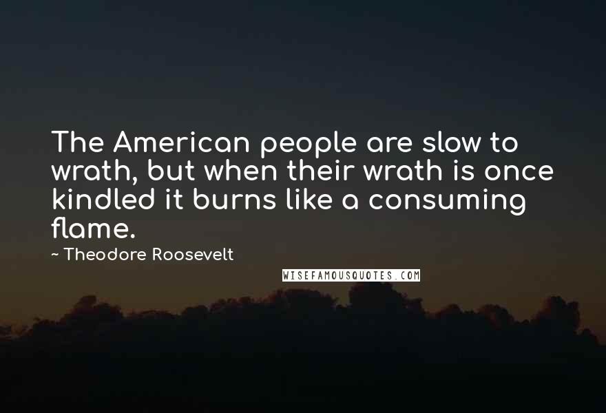 Theodore Roosevelt Quotes: The American people are slow to wrath, but when their wrath is once kindled it burns like a consuming flame.