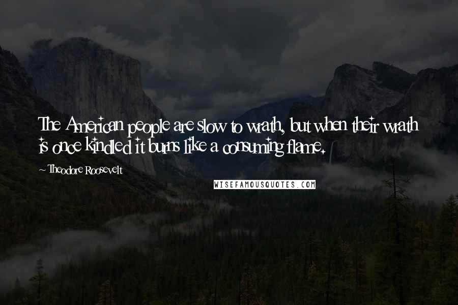 Theodore Roosevelt Quotes: The American people are slow to wrath, but when their wrath is once kindled it burns like a consuming flame.