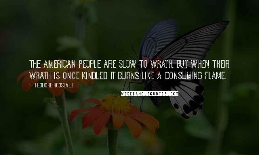 Theodore Roosevelt Quotes: The American people are slow to wrath, but when their wrath is once kindled it burns like a consuming flame.