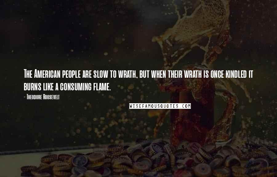 Theodore Roosevelt Quotes: The American people are slow to wrath, but when their wrath is once kindled it burns like a consuming flame.