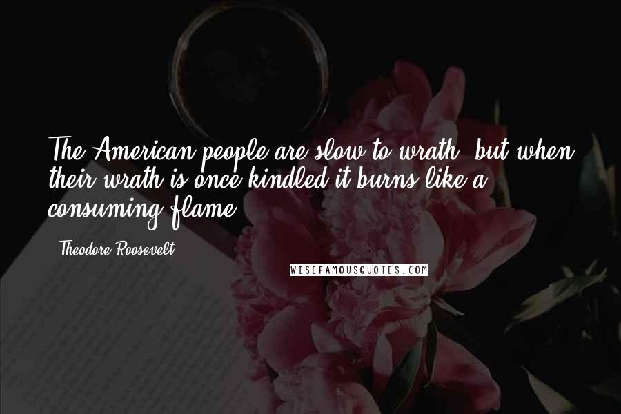 Theodore Roosevelt Quotes: The American people are slow to wrath, but when their wrath is once kindled it burns like a consuming flame.