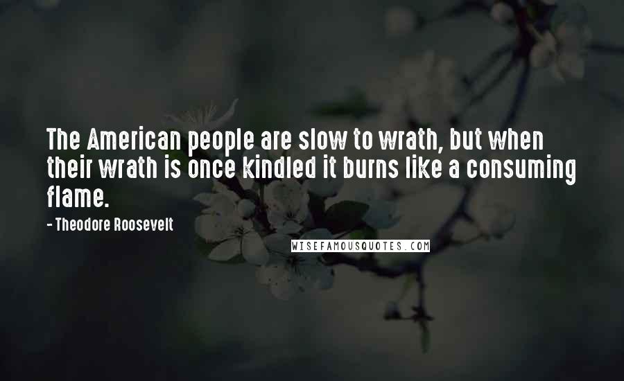 Theodore Roosevelt Quotes: The American people are slow to wrath, but when their wrath is once kindled it burns like a consuming flame.