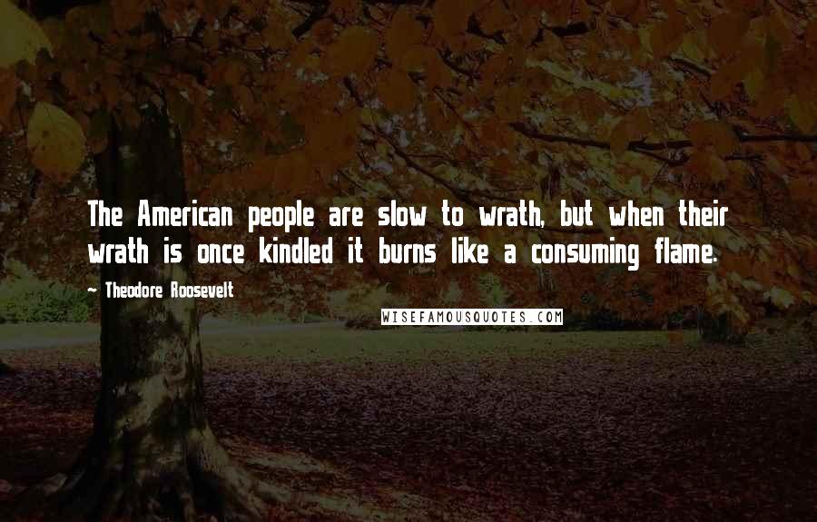Theodore Roosevelt Quotes: The American people are slow to wrath, but when their wrath is once kindled it burns like a consuming flame.