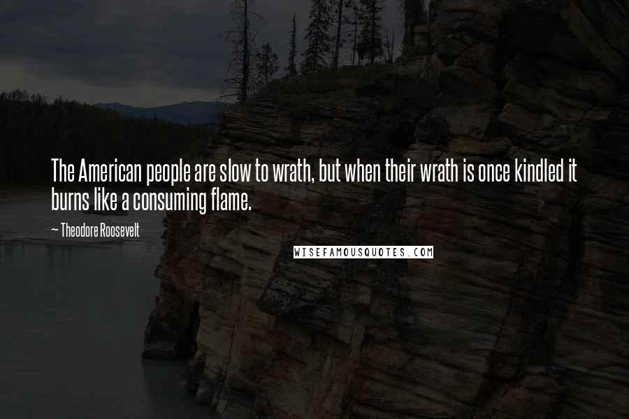 Theodore Roosevelt Quotes: The American people are slow to wrath, but when their wrath is once kindled it burns like a consuming flame.