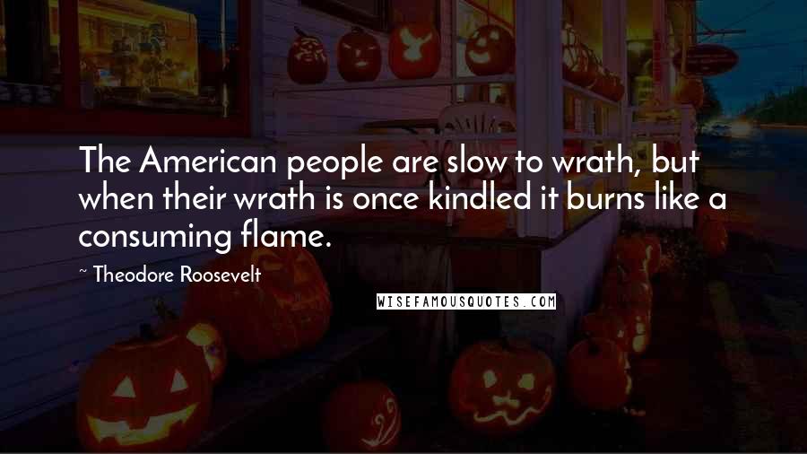 Theodore Roosevelt Quotes: The American people are slow to wrath, but when their wrath is once kindled it burns like a consuming flame.