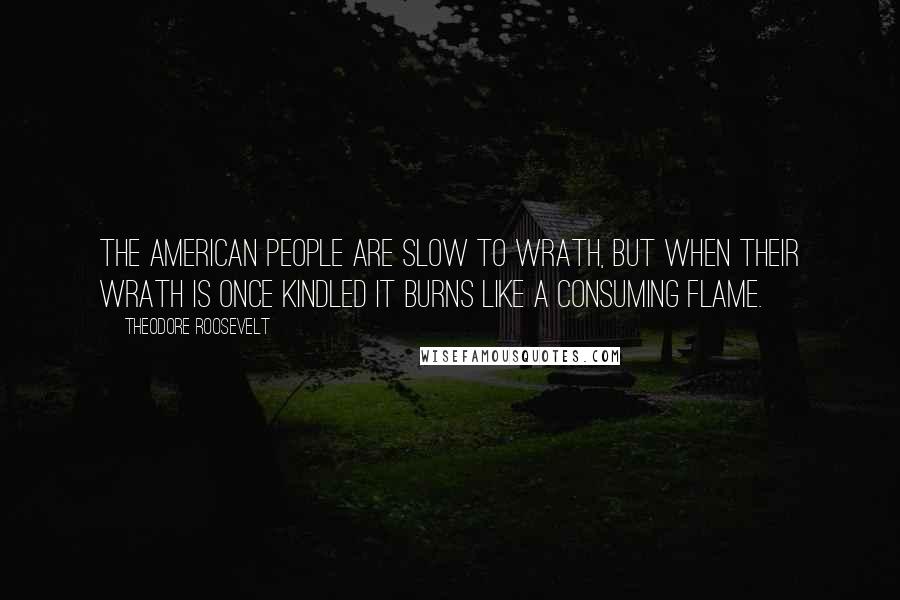 Theodore Roosevelt Quotes: The American people are slow to wrath, but when their wrath is once kindled it burns like a consuming flame.