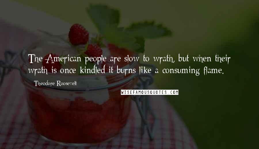 Theodore Roosevelt Quotes: The American people are slow to wrath, but when their wrath is once kindled it burns like a consuming flame.