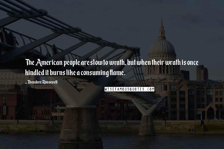 Theodore Roosevelt Quotes: The American people are slow to wrath, but when their wrath is once kindled it burns like a consuming flame.