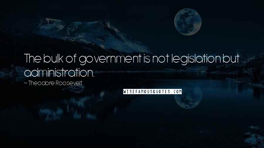 Theodore Roosevelt Quotes: The bulk of government is not legislation but administration.