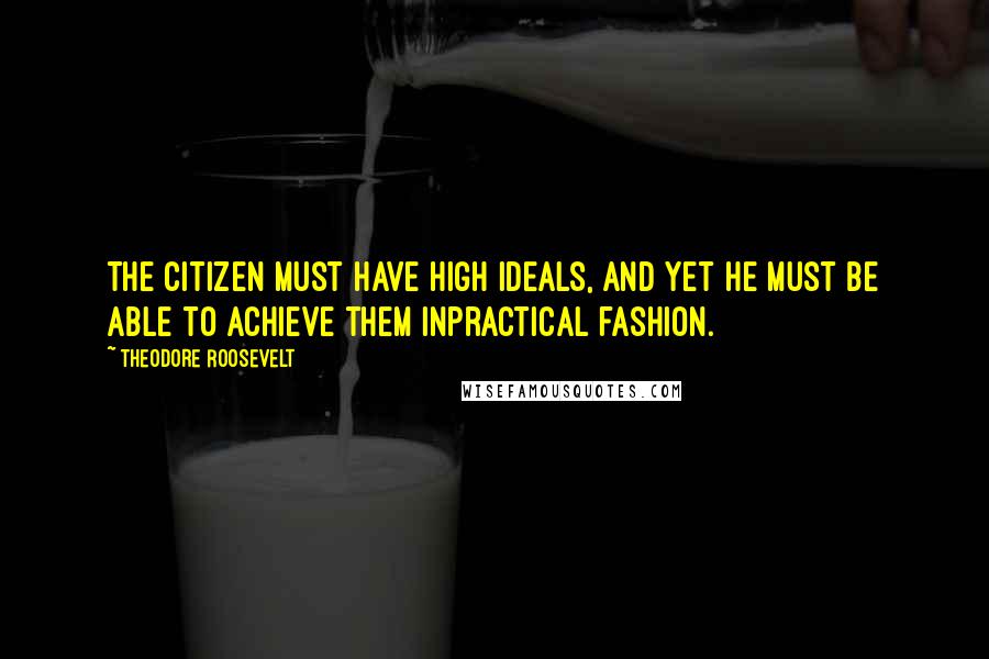 Theodore Roosevelt Quotes: The citizen must have high ideals, and yet he must be able to achieve them inpractical fashion.