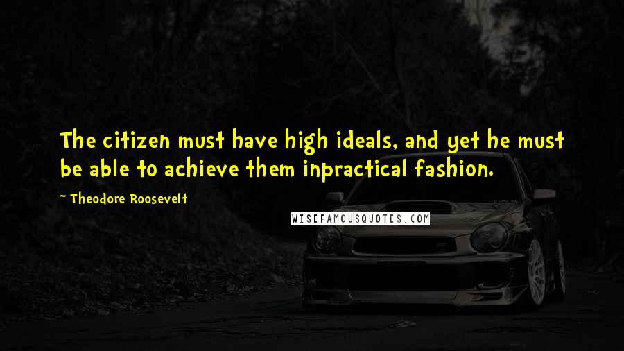 Theodore Roosevelt Quotes: The citizen must have high ideals, and yet he must be able to achieve them inpractical fashion.