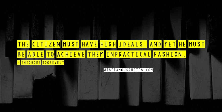 Theodore Roosevelt Quotes: The citizen must have high ideals, and yet he must be able to achieve them inpractical fashion.