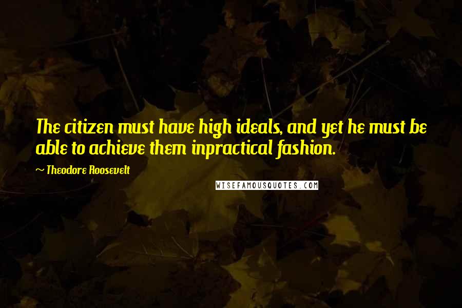 Theodore Roosevelt Quotes: The citizen must have high ideals, and yet he must be able to achieve them inpractical fashion.