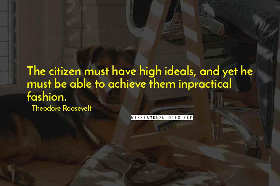 Theodore Roosevelt Quotes: The citizen must have high ideals, and yet he must be able to achieve them inpractical fashion.