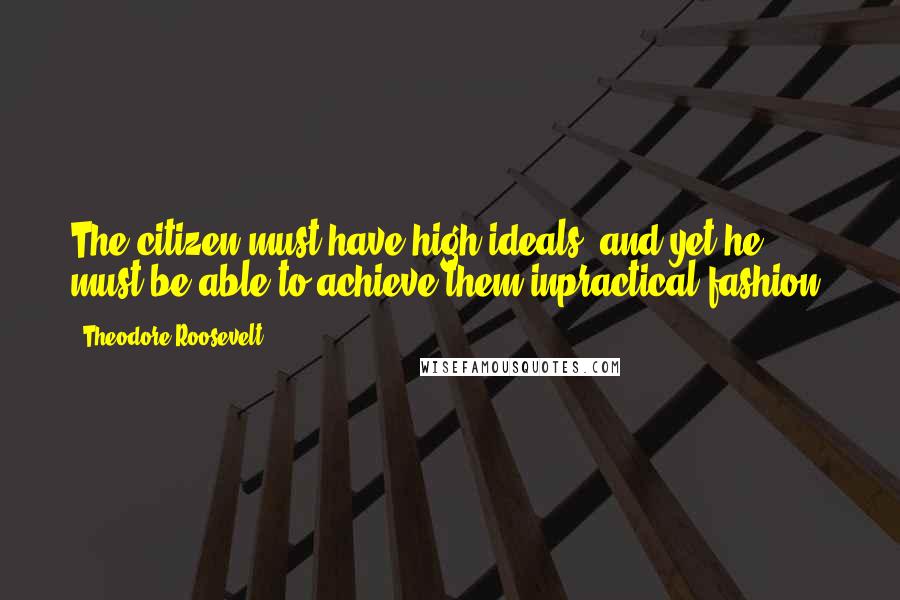 Theodore Roosevelt Quotes: The citizen must have high ideals, and yet he must be able to achieve them inpractical fashion.