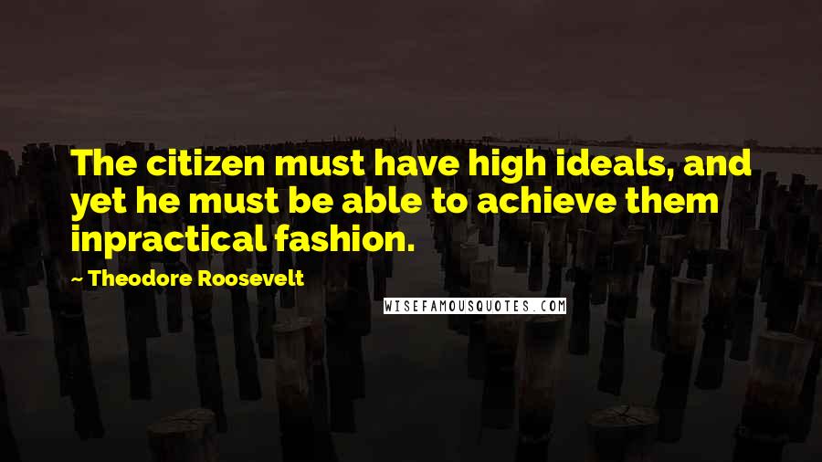 Theodore Roosevelt Quotes: The citizen must have high ideals, and yet he must be able to achieve them inpractical fashion.