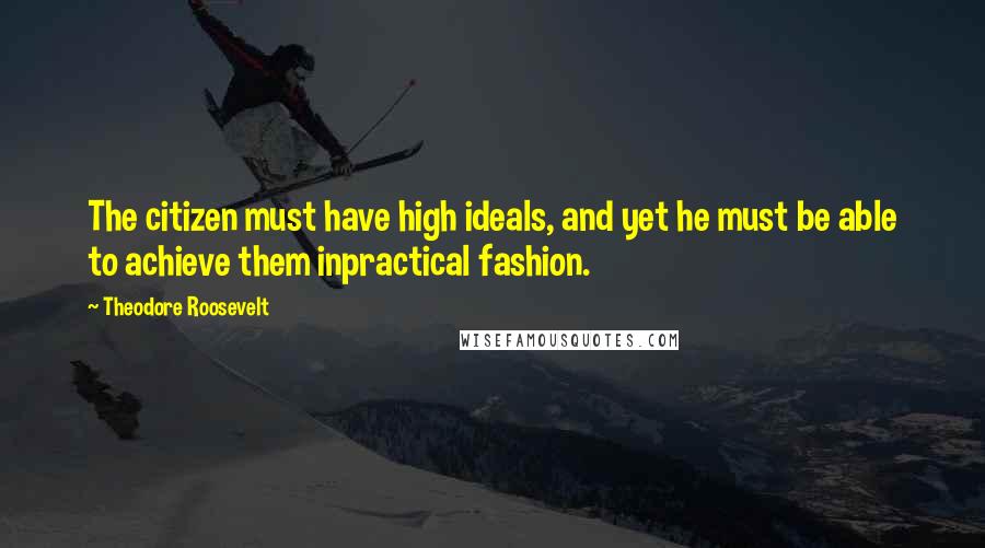 Theodore Roosevelt Quotes: The citizen must have high ideals, and yet he must be able to achieve them inpractical fashion.