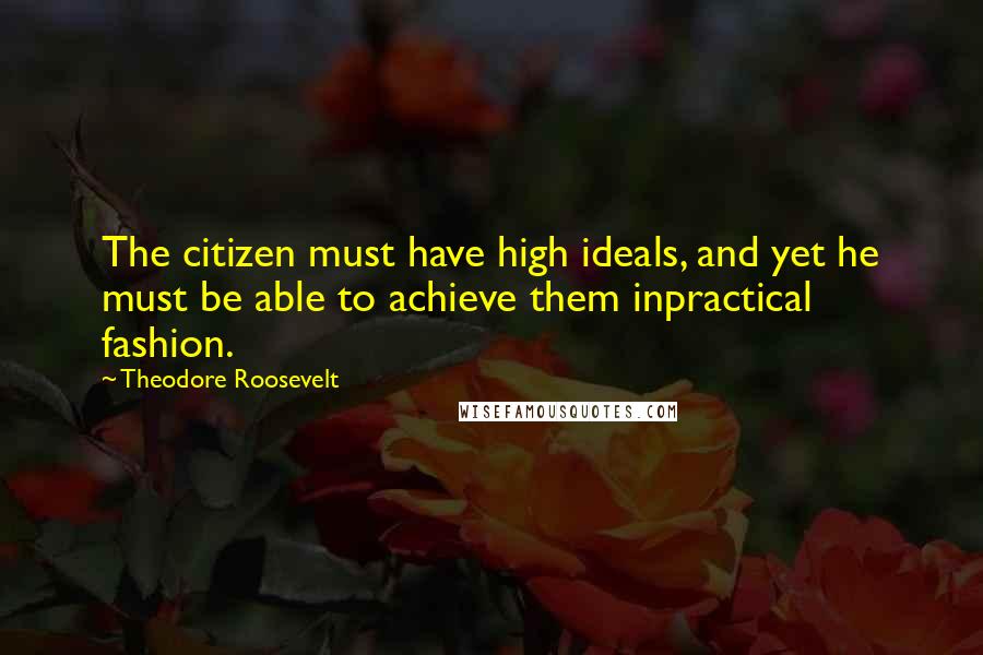 Theodore Roosevelt Quotes: The citizen must have high ideals, and yet he must be able to achieve them inpractical fashion.