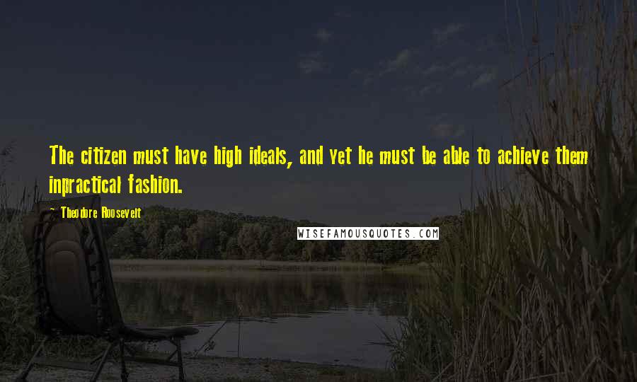 Theodore Roosevelt Quotes: The citizen must have high ideals, and yet he must be able to achieve them inpractical fashion.
