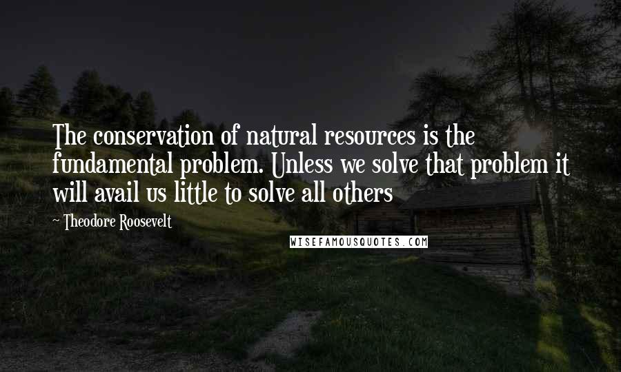 Theodore Roosevelt Quotes: The conservation of natural resources is the fundamental problem. Unless we solve that problem it will avail us little to solve all others