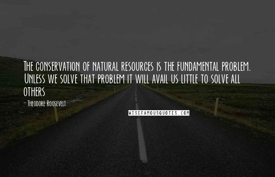 Theodore Roosevelt Quotes: The conservation of natural resources is the fundamental problem. Unless we solve that problem it will avail us little to solve all others