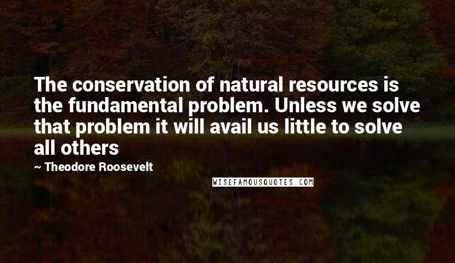 Theodore Roosevelt Quotes: The conservation of natural resources is the fundamental problem. Unless we solve that problem it will avail us little to solve all others