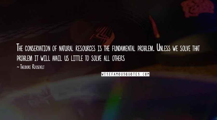 Theodore Roosevelt Quotes: The conservation of natural resources is the fundamental problem. Unless we solve that problem it will avail us little to solve all others