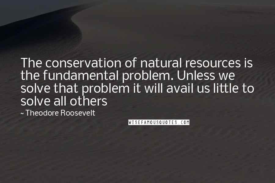 Theodore Roosevelt Quotes: The conservation of natural resources is the fundamental problem. Unless we solve that problem it will avail us little to solve all others