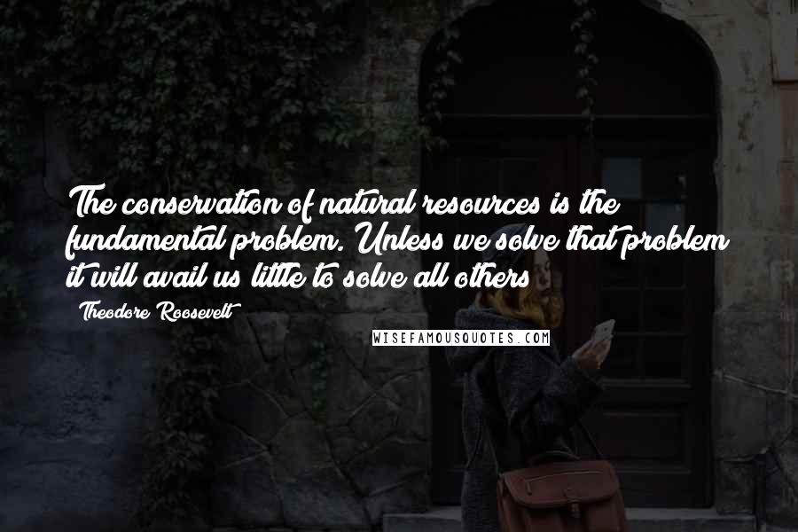 Theodore Roosevelt Quotes: The conservation of natural resources is the fundamental problem. Unless we solve that problem it will avail us little to solve all others