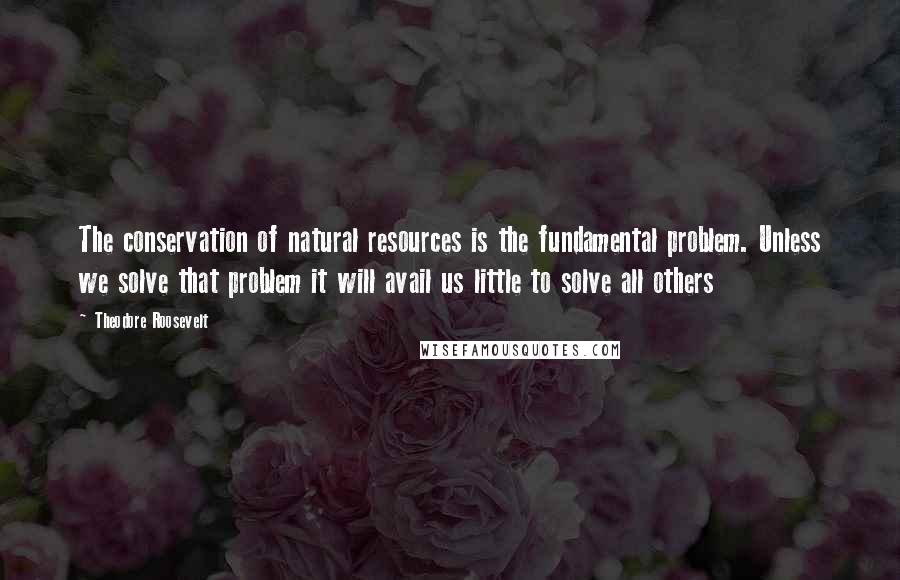 Theodore Roosevelt Quotes: The conservation of natural resources is the fundamental problem. Unless we solve that problem it will avail us little to solve all others