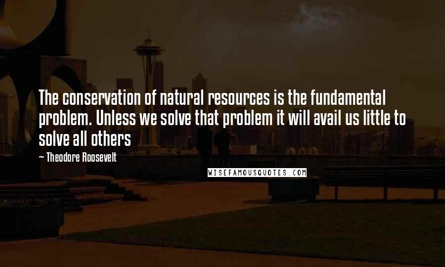 Theodore Roosevelt Quotes: The conservation of natural resources is the fundamental problem. Unless we solve that problem it will avail us little to solve all others