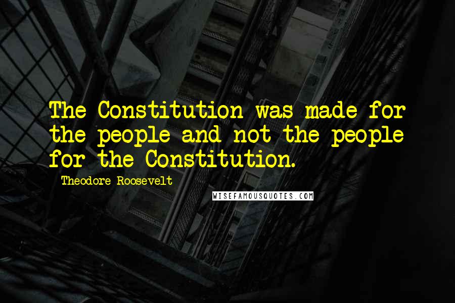 Theodore Roosevelt Quotes: The Constitution was made for the people and not the people for the Constitution.