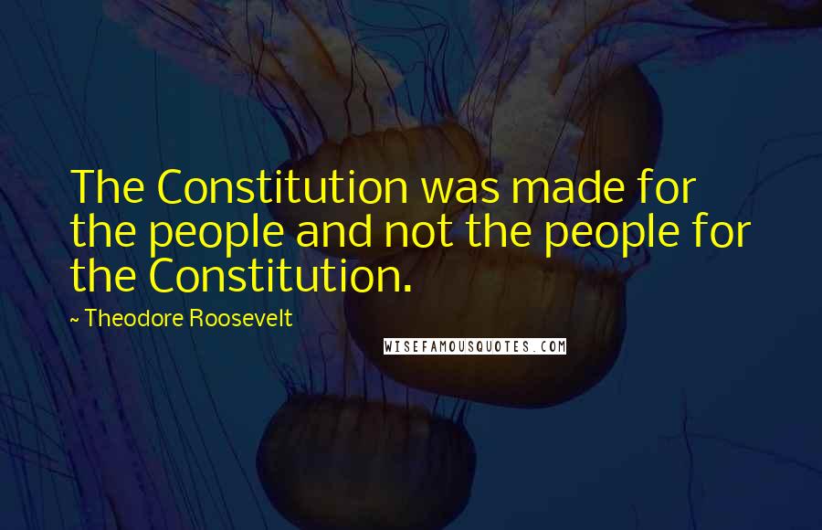 Theodore Roosevelt Quotes: The Constitution was made for the people and not the people for the Constitution.