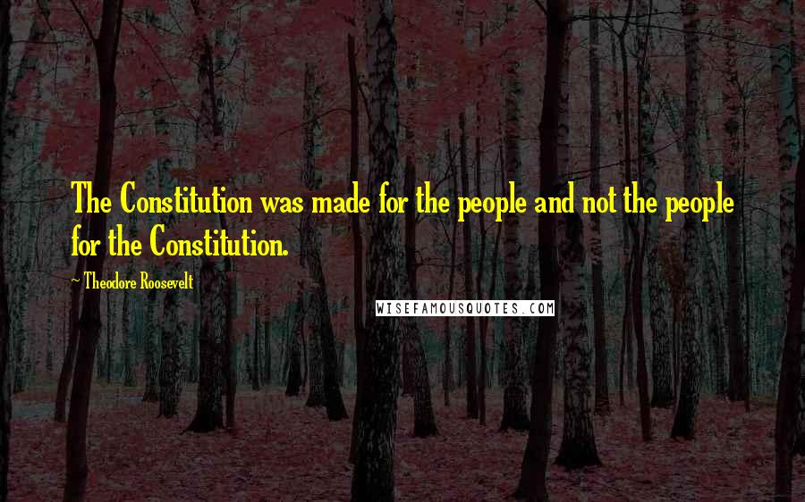 Theodore Roosevelt Quotes: The Constitution was made for the people and not the people for the Constitution.