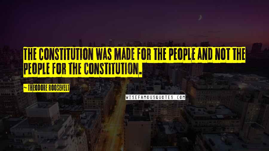 Theodore Roosevelt Quotes: The Constitution was made for the people and not the people for the Constitution.