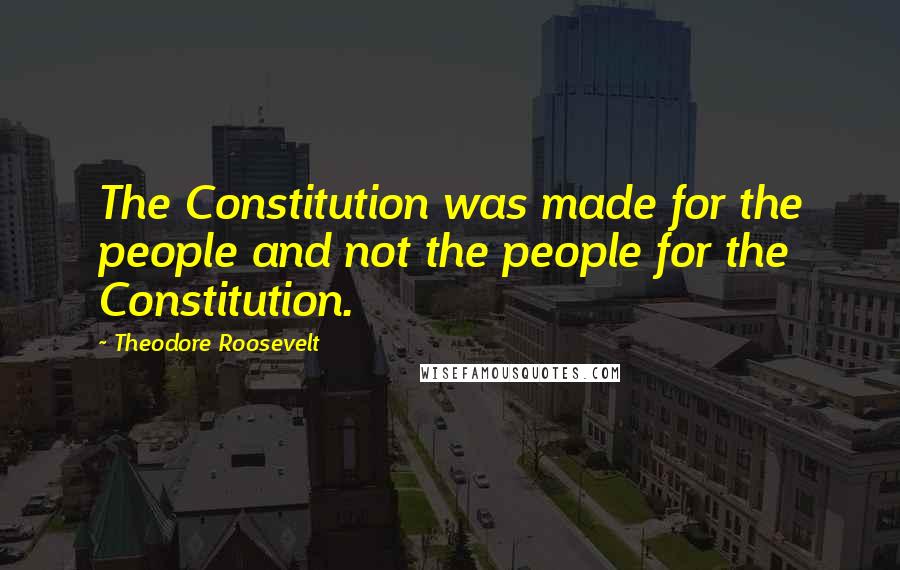 Theodore Roosevelt Quotes: The Constitution was made for the people and not the people for the Constitution.