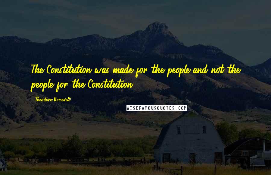 Theodore Roosevelt Quotes: The Constitution was made for the people and not the people for the Constitution.