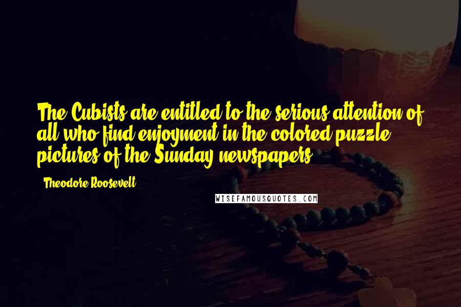 Theodore Roosevelt Quotes: The Cubists are entitled to the serious attention of all who find enjoyment in the colored puzzle pictures of the Sunday newspapers.