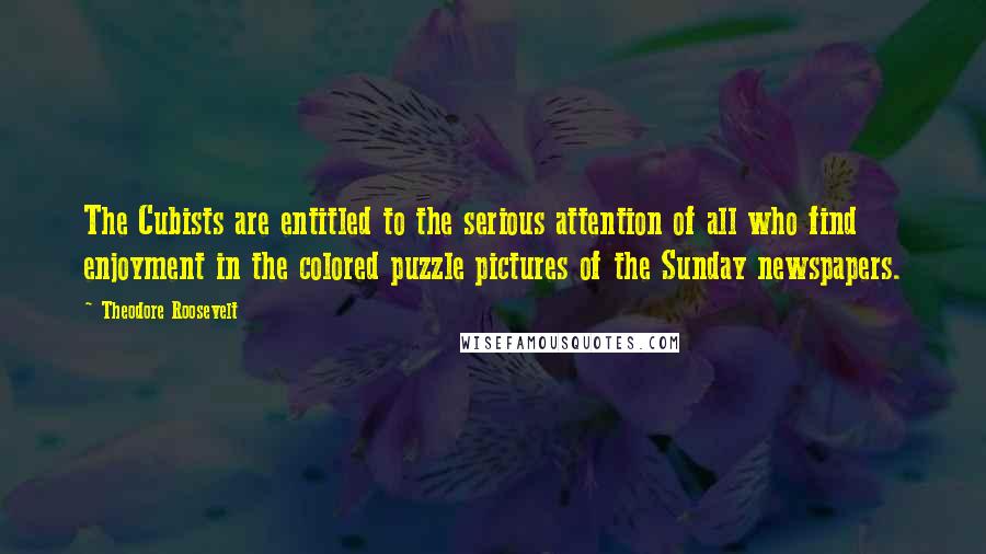 Theodore Roosevelt Quotes: The Cubists are entitled to the serious attention of all who find enjoyment in the colored puzzle pictures of the Sunday newspapers.