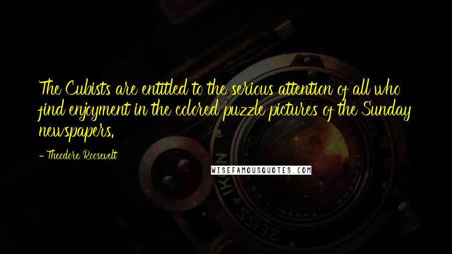 Theodore Roosevelt Quotes: The Cubists are entitled to the serious attention of all who find enjoyment in the colored puzzle pictures of the Sunday newspapers.