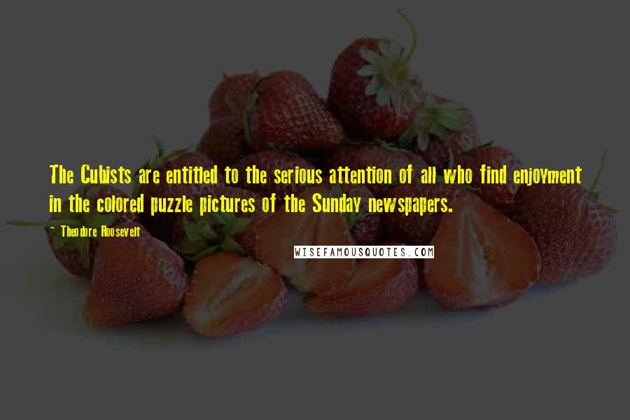 Theodore Roosevelt Quotes: The Cubists are entitled to the serious attention of all who find enjoyment in the colored puzzle pictures of the Sunday newspapers.