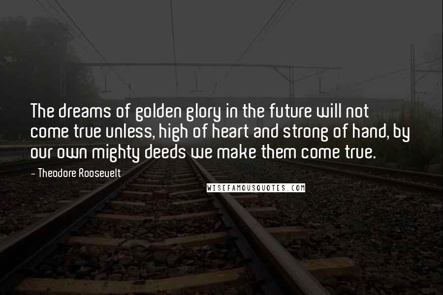 Theodore Roosevelt Quotes: The dreams of golden glory in the future will not come true unless, high of heart and strong of hand, by our own mighty deeds we make them come true.