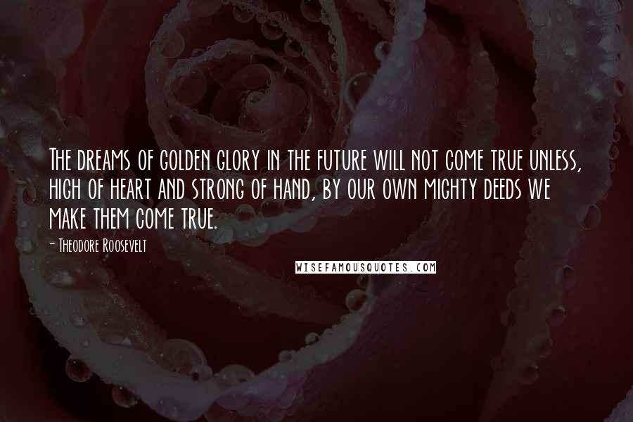 Theodore Roosevelt Quotes: The dreams of golden glory in the future will not come true unless, high of heart and strong of hand, by our own mighty deeds we make them come true.