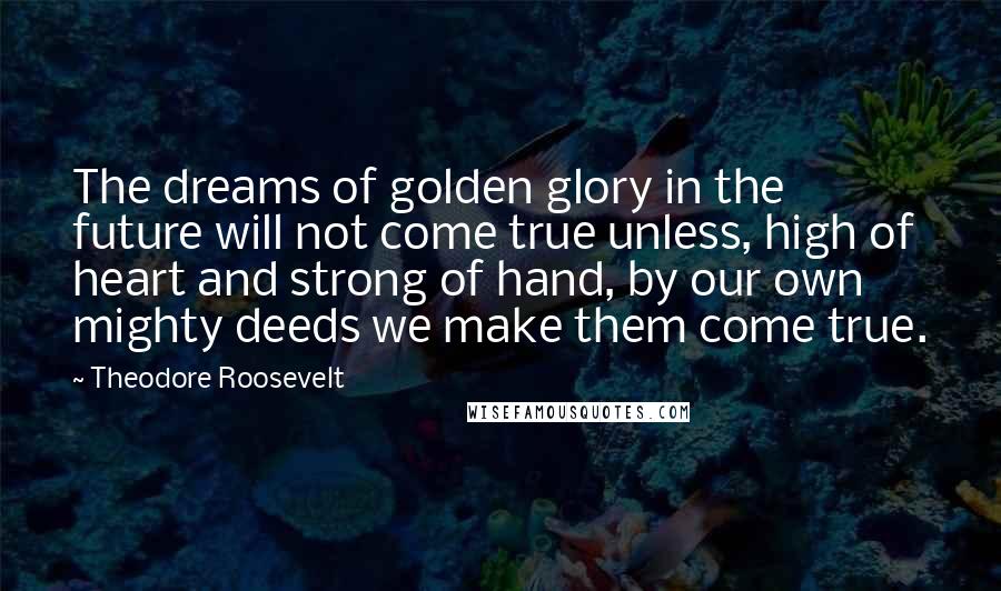 Theodore Roosevelt Quotes: The dreams of golden glory in the future will not come true unless, high of heart and strong of hand, by our own mighty deeds we make them come true.