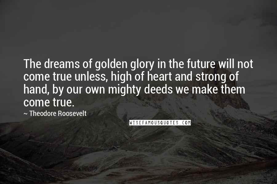 Theodore Roosevelt Quotes: The dreams of golden glory in the future will not come true unless, high of heart and strong of hand, by our own mighty deeds we make them come true.