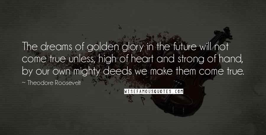 Theodore Roosevelt Quotes: The dreams of golden glory in the future will not come true unless, high of heart and strong of hand, by our own mighty deeds we make them come true.