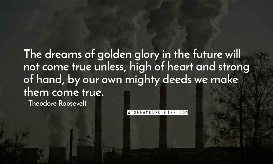 Theodore Roosevelt Quotes: The dreams of golden glory in the future will not come true unless, high of heart and strong of hand, by our own mighty deeds we make them come true.