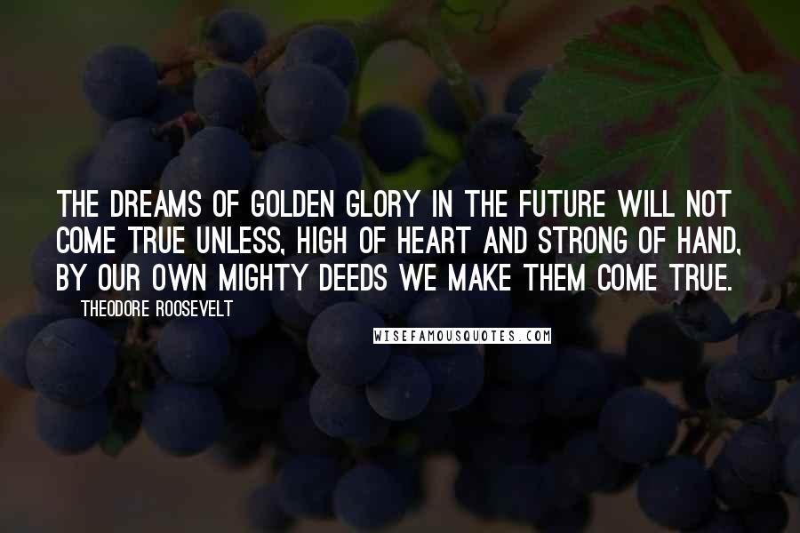 Theodore Roosevelt Quotes: The dreams of golden glory in the future will not come true unless, high of heart and strong of hand, by our own mighty deeds we make them come true.