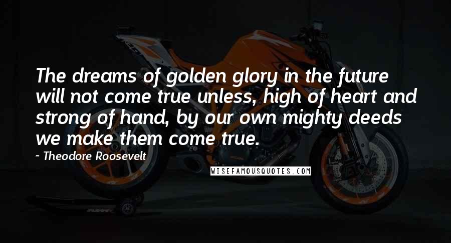 Theodore Roosevelt Quotes: The dreams of golden glory in the future will not come true unless, high of heart and strong of hand, by our own mighty deeds we make them come true.